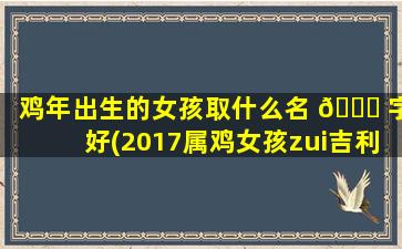 鸡年出生的女孩取什么名 🍀 字好(2017属鸡女孩zui
吉利的名字)